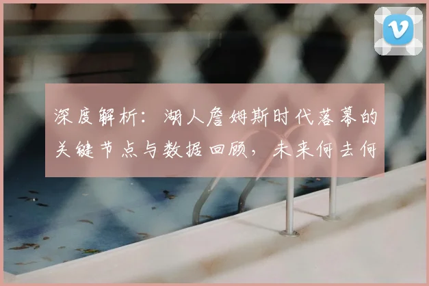 深度解析：湖人詹姆斯时代落幕的关键节点与数据回顾，未来何去何从