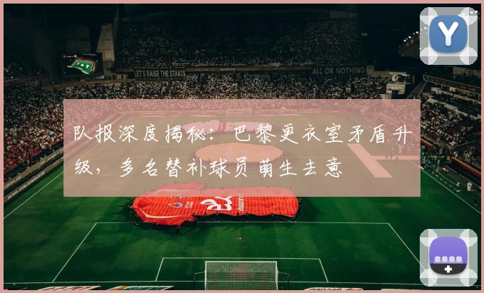 队报深度揭秘：巴黎更衣室矛盾升级，多名替补球员萌生去意
