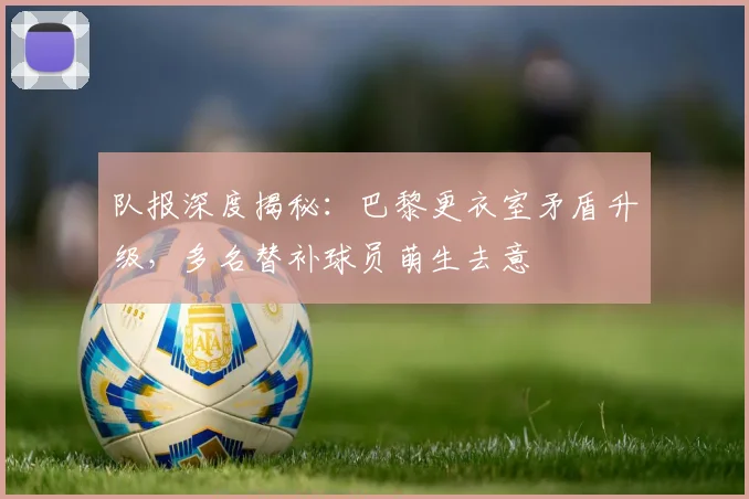 队报深度揭秘:巴黎更衣室矛盾升级,多名替补球员萌生去意