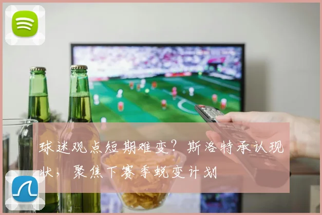 球迷观点短期难变？斯洛特承认现状，聚焦下赛季蜕变计划
