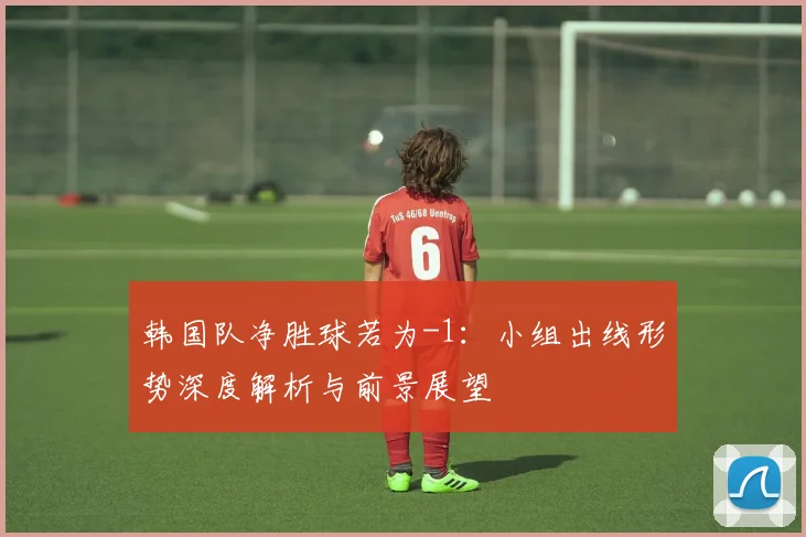韩国队净胜球若为-1:小组出线形势深度解析与前景展望