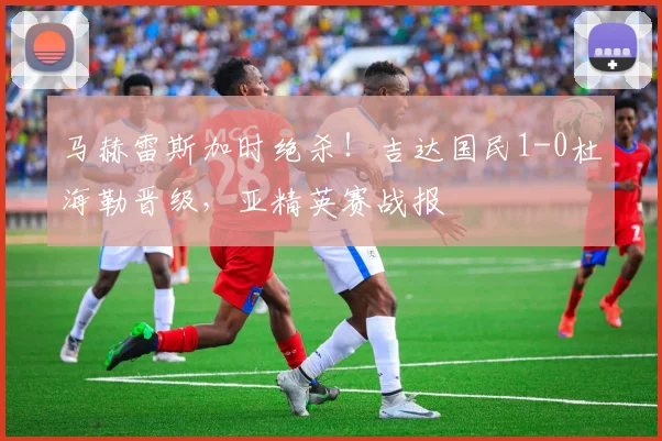 马赫雷斯加时绝杀!吉达国民1-0杜海勒晋级,亚精英赛战报