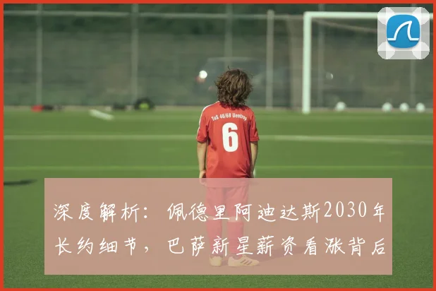深度解析：佩德里阿迪达斯2030年长约细节，巴萨新星薪资看涨背后原因