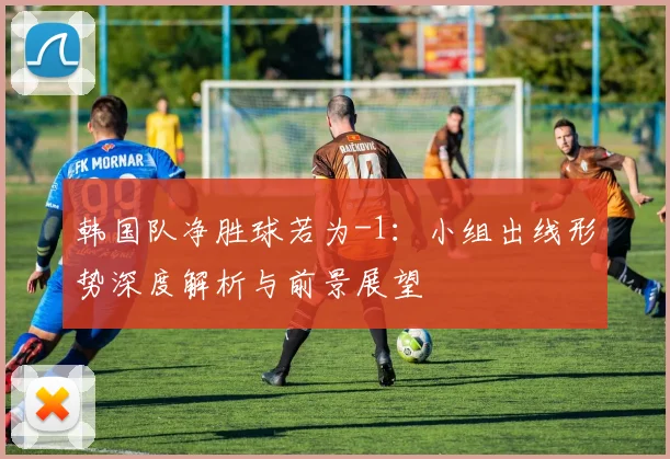 韩国队净胜球若为-1:小组出线形势深度解析与前景展望