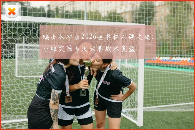 瑞士队冲击2026世界杯八强之路:小组突围与淘汰赛战术复盘